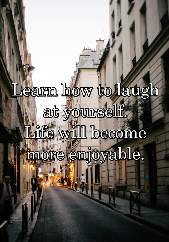 Learn how to laugh at yourself.
Life will become more enjoyable.