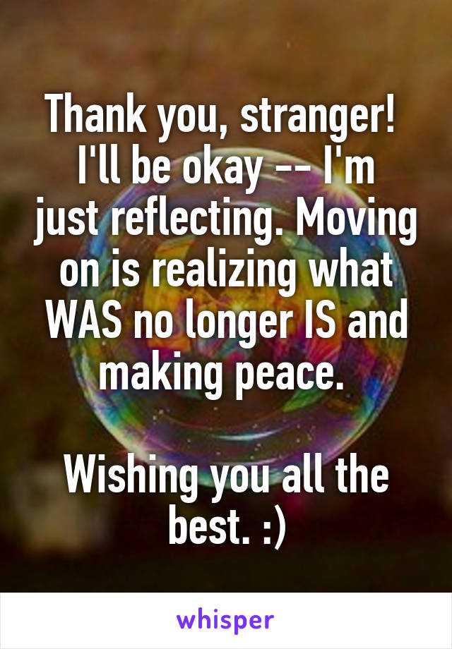 Thank you, stranger! 
I'll be okay -- I'm just reflecting. Moving on is realizing what WAS no longer IS and making peace. 

Wishing you all the best. :)