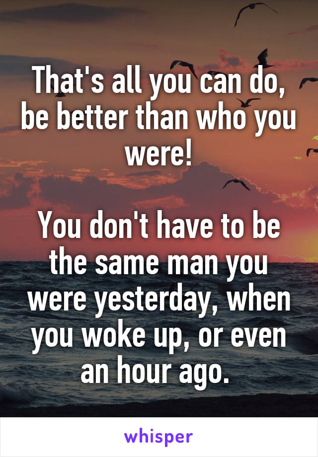 That's all you can do, be better than who you were!

You don't have to be the same man you were yesterday, when you woke up, or even an hour ago. 