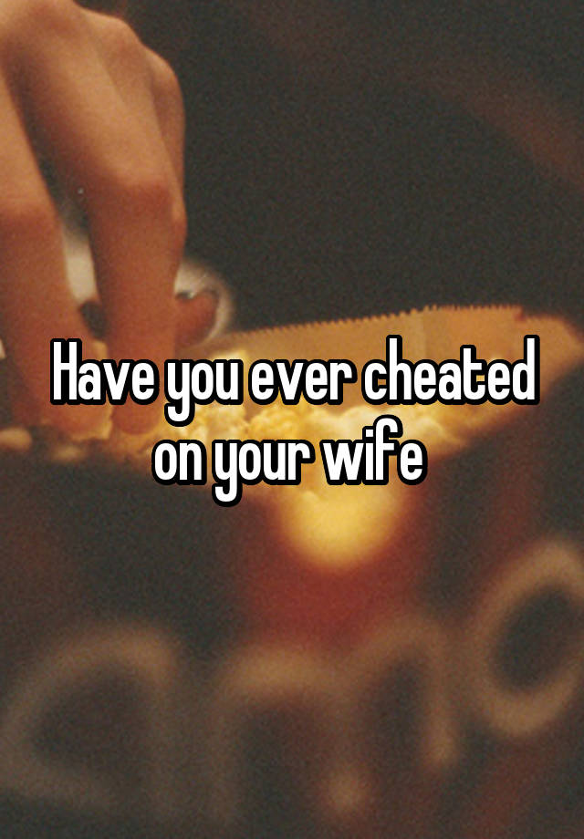 Have you ever cheated on your wife 