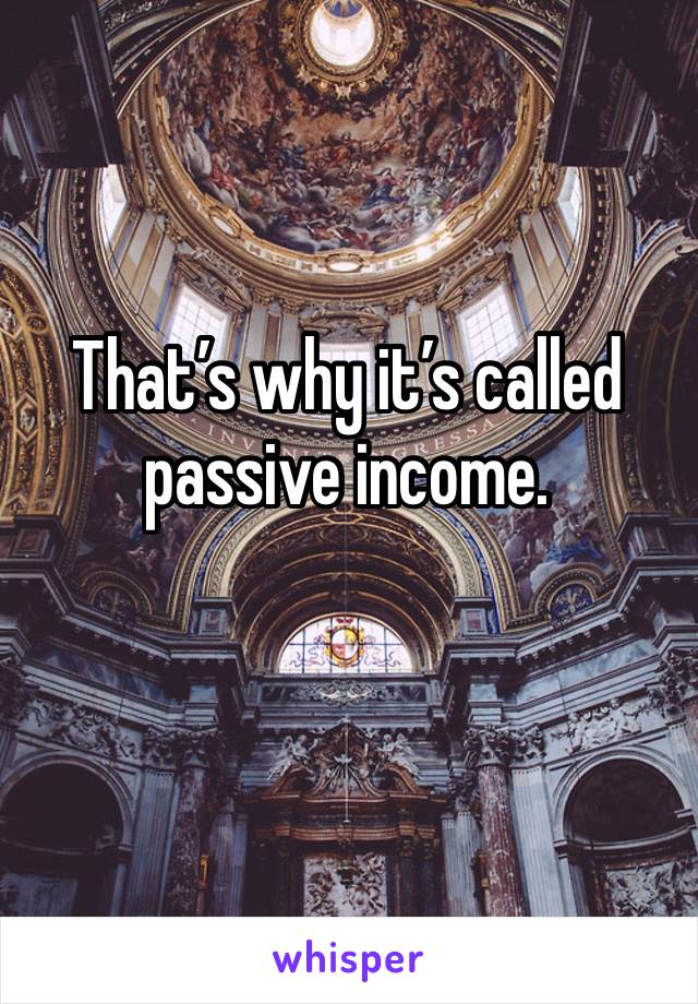 That’s why it’s called passive income.