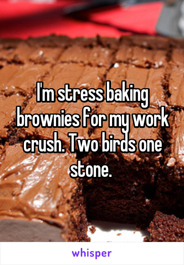 I'm stress baking brownies for my work crush. Two birds one stone. 