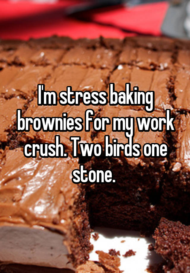 I'm stress baking brownies for my work crush. Two birds one stone. 