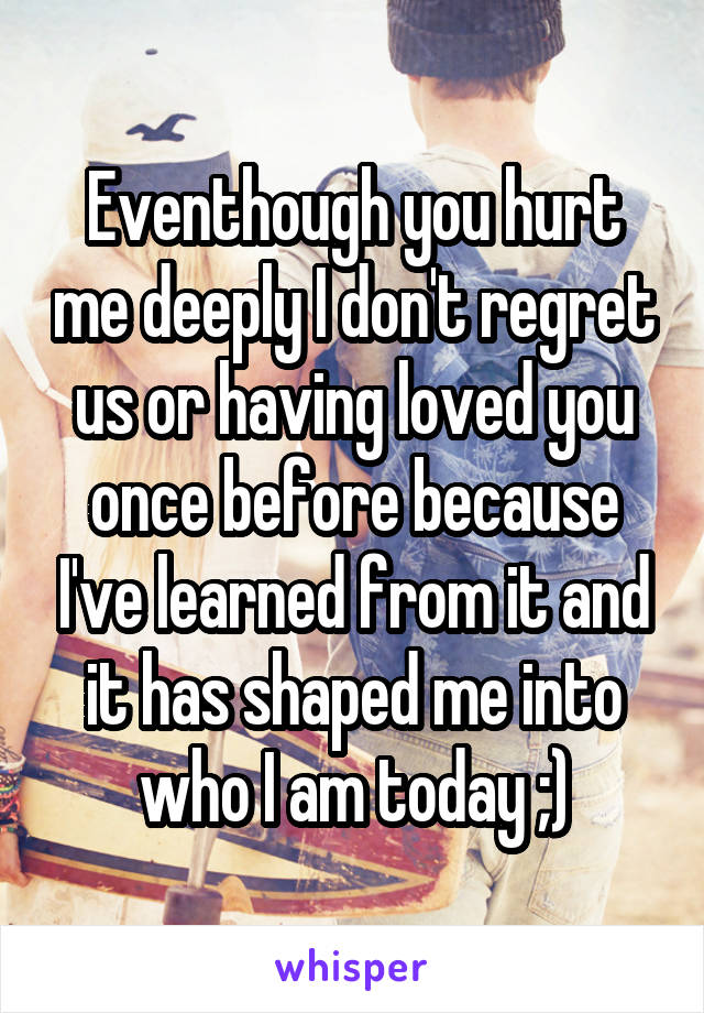 Eventhough you hurt me deeply I don't regret us or having loved you once before because I've learned from it and it has shaped me into who I am today ;)