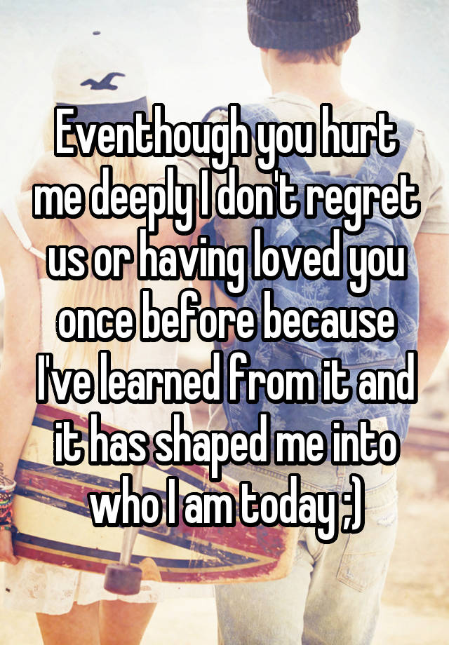 Eventhough you hurt me deeply I don't regret us or having loved you once before because I've learned from it and it has shaped me into who I am today ;)