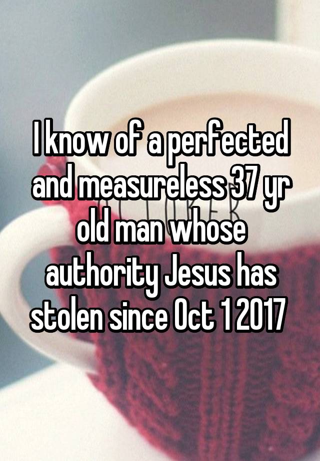 I know of a perfected and measureless 37 yr old man whose authority Jesus has stolen since Oct 1 2017 