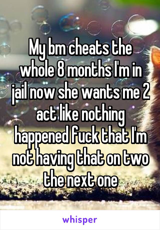 My bm cheats the whole 8 months I'm in jail now she wants me 2 act like nothing happened fuck that I'm not having that on two the next one