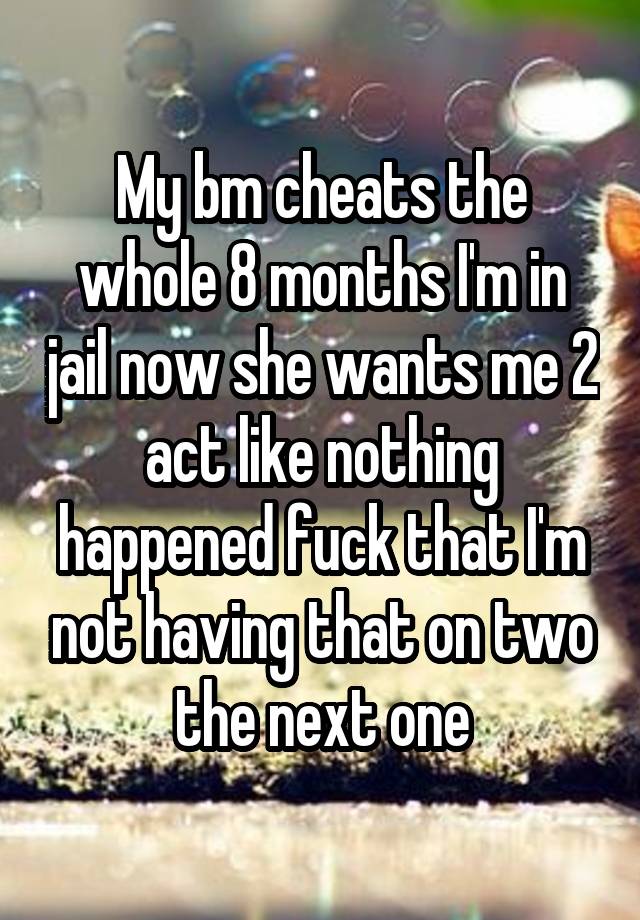 My bm cheats the whole 8 months I'm in jail now she wants me 2 act like nothing happened fuck that I'm not having that on two the next one