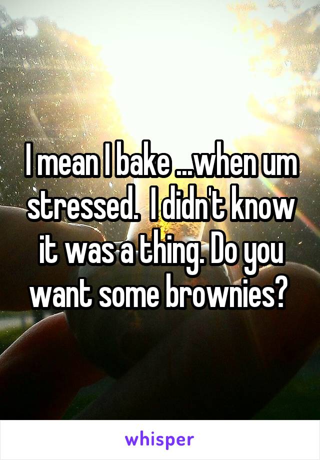 I mean I bake ...when um stressed.  I didn't know it was a thing. Do you want some brownies? 