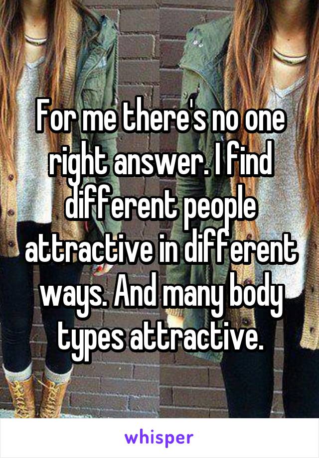 For me there's no one right answer. I find different people attractive in different ways. And many body types attractive.