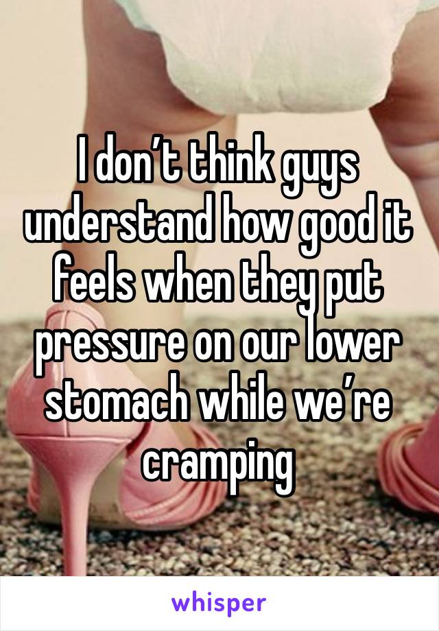 I don’t think guys understand how good it feels when they put pressure on our lower stomach while we’re cramping 