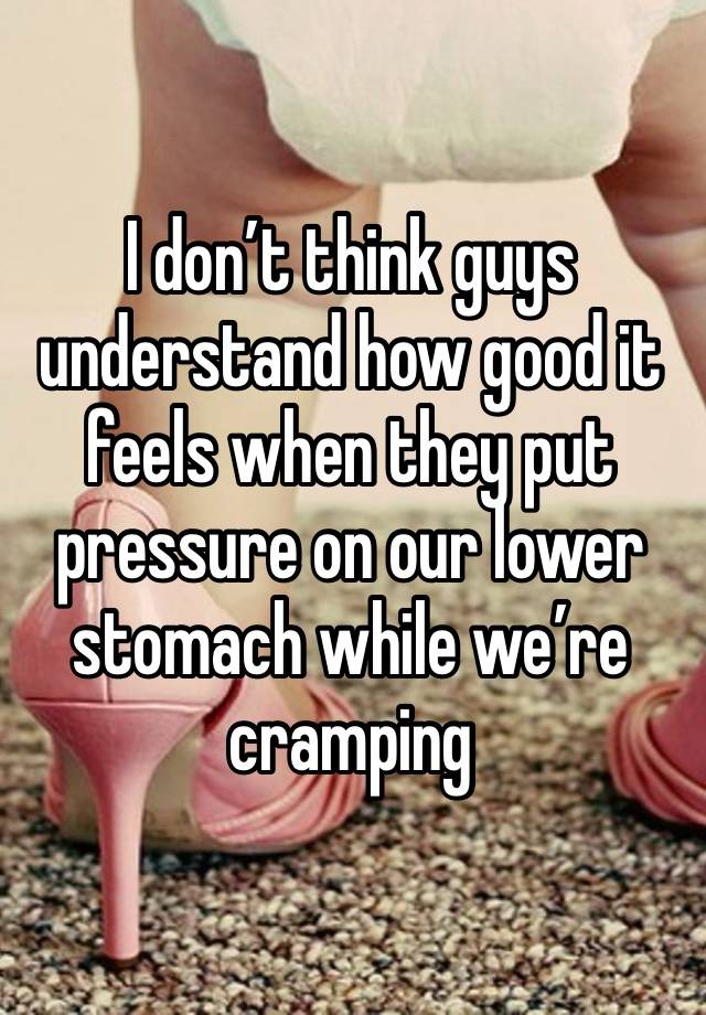 I don’t think guys understand how good it feels when they put pressure on our lower stomach while we’re cramping 