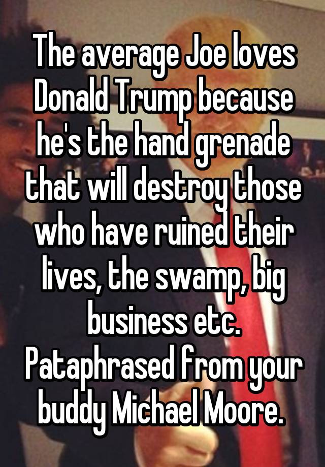 The average Joe loves Donald Trump because he's the hand grenade that will destroy those who have ruined their lives, the swamp, big business etc. Pataphrased from your buddy Michael Moore. 