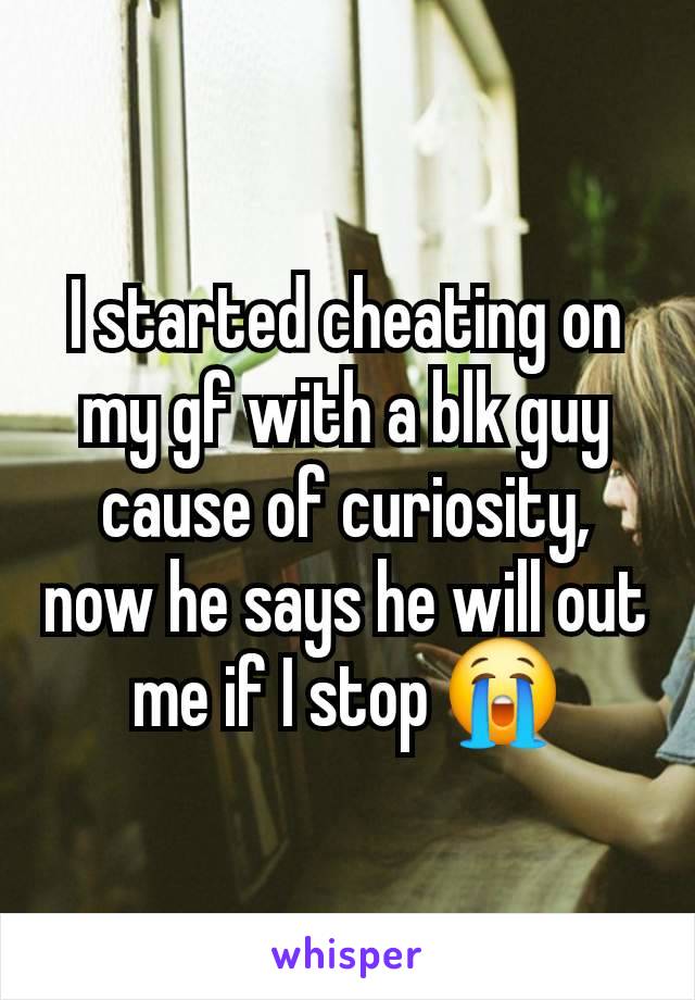 I started cheating on my gf with a blk guy cause of curiosity, now he says he will out me if I stop 😭