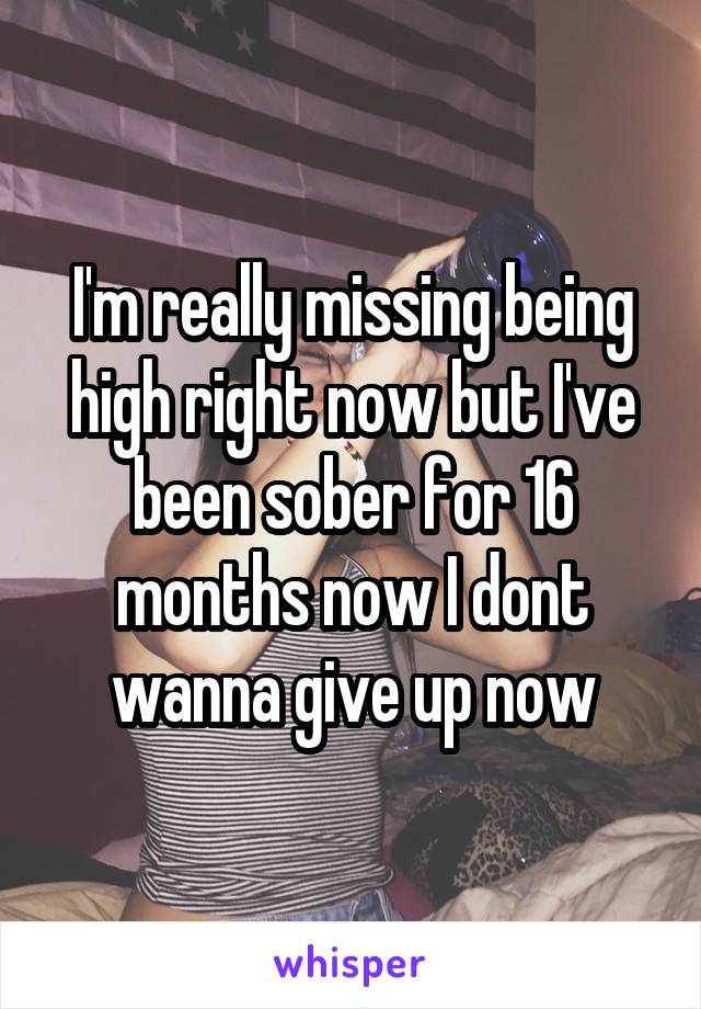 I'm really missing being high right now but I've been sober for 16 months now I dont wanna give up now