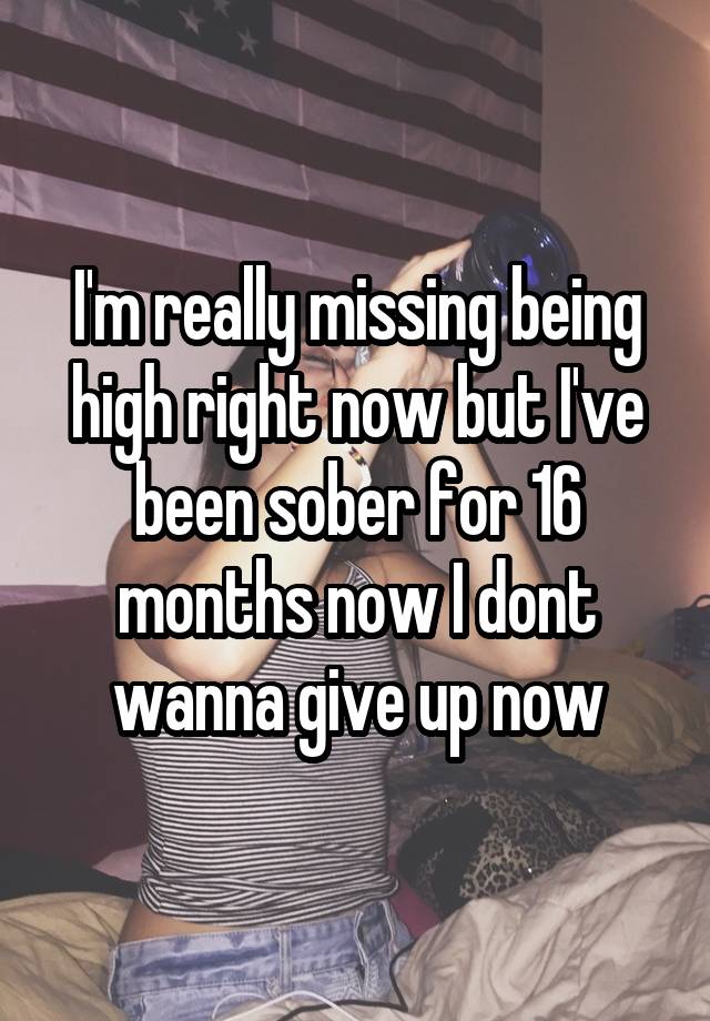 I'm really missing being high right now but I've been sober for 16 months now I dont wanna give up now