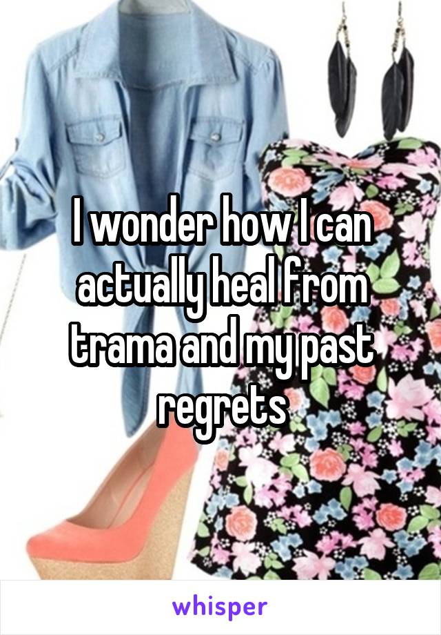 I wonder how I can actually heal from trama and my past regrets