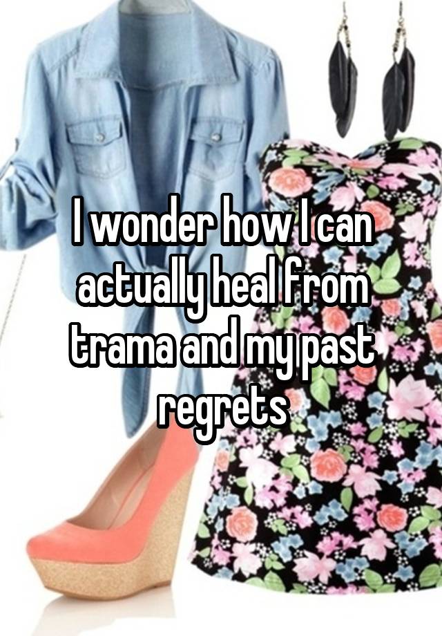 I wonder how I can actually heal from trama and my past regrets