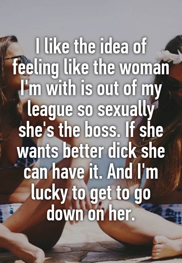 I like the idea of feeling like the woman I'm with is out of my league so sexually she's the boss. If she wants better dick she can have it. And I'm lucky to get to go down on her.