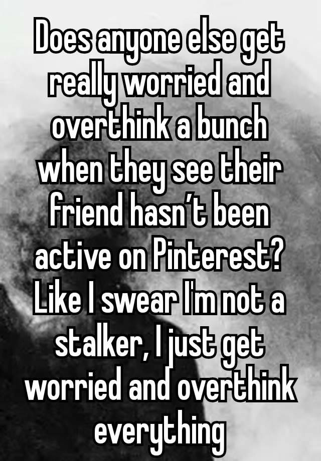 Does anyone else get really worried and overthink a bunch when they see their friend hasn’t been active on Pinterest? Like I swear I'm not a stalker, I just get worried and overthink everything