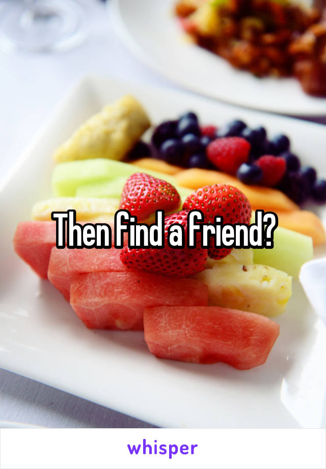 Then find a friend?