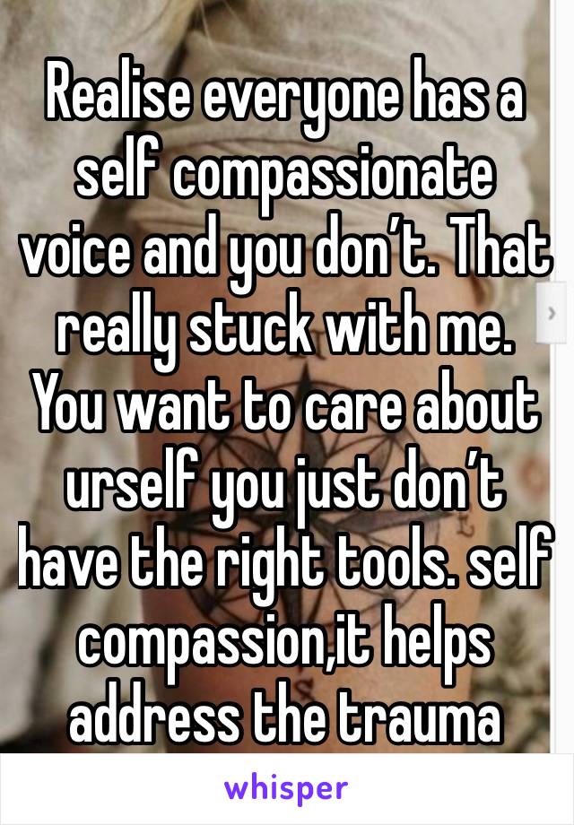 Realise everyone has a self compassionate voice and you don’t. That really stuck with me. You want to care about urself you just don’t have the right tools. self compassion,it helps address the trauma