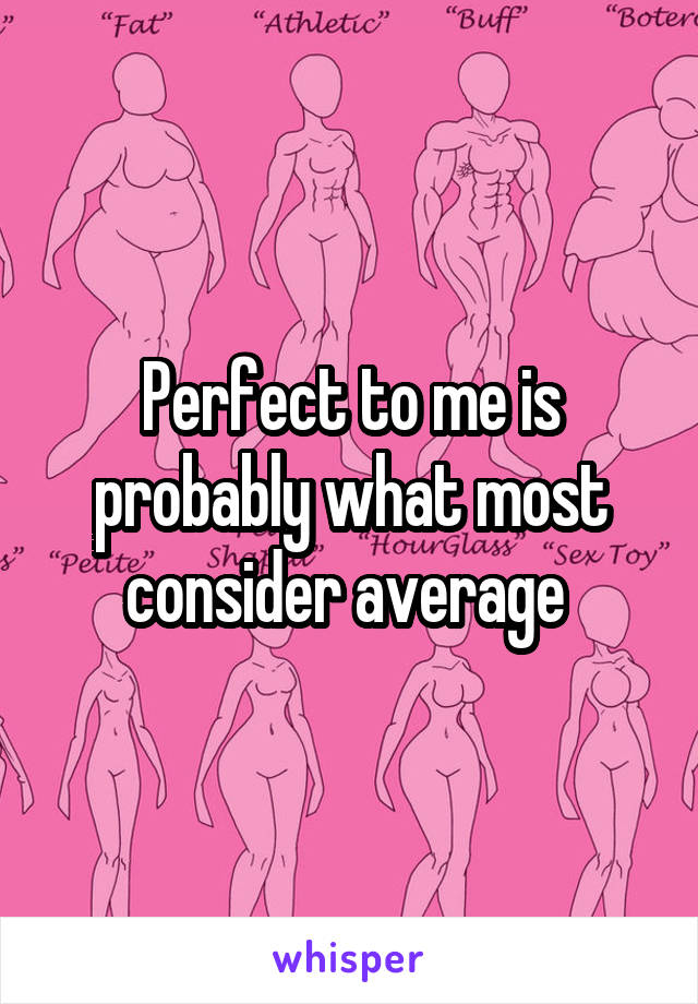 Perfect to me is probably what most consider average 