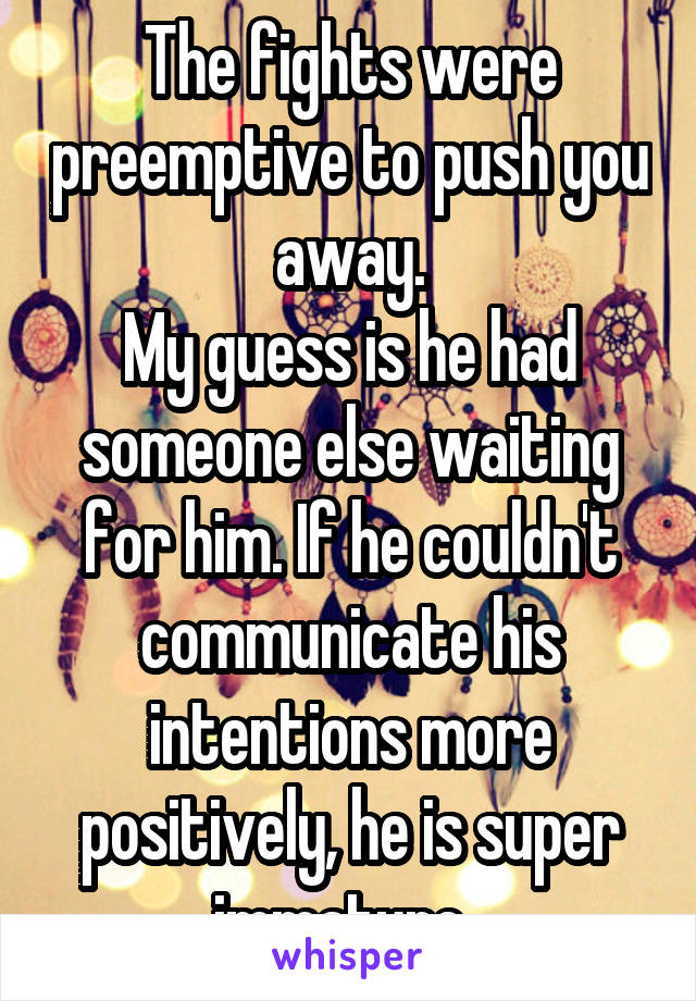 The fights were preemptive to push you away.
My guess is he had someone else waiting for him. If he couldn't communicate his intentions more positively, he is super immature. 