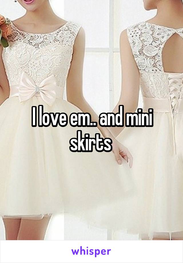 I love em.. and mini skirts 