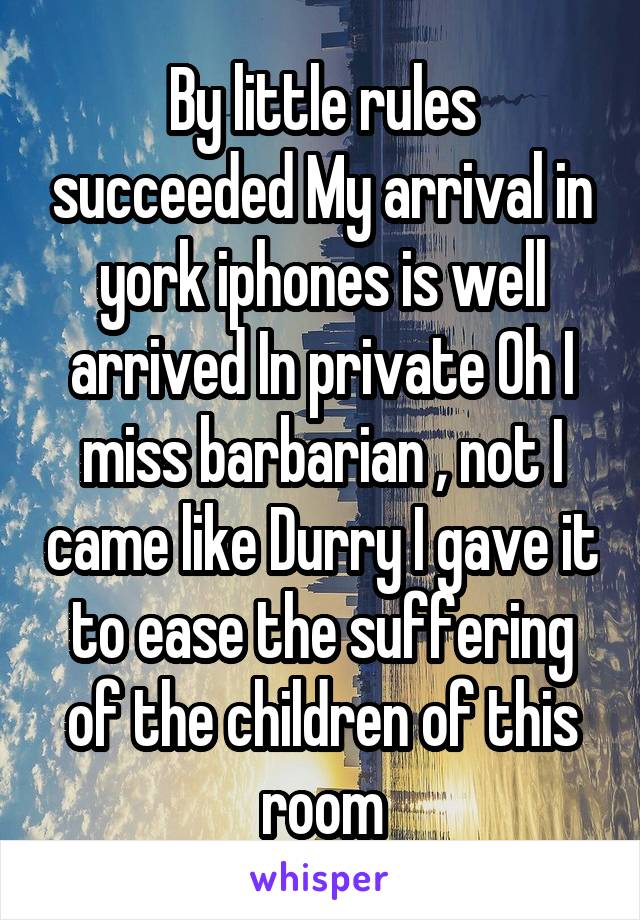 By little rules succeeded My arrival in york iphones is well arrived In private Oh I miss barbarian , not I came like Durry I gave it to ease the suffering of the children of this room