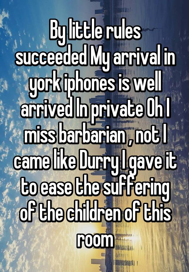 By little rules succeeded My arrival in york iphones is well arrived In private Oh I miss barbarian , not I came like Durry I gave it to ease the suffering of the children of this room