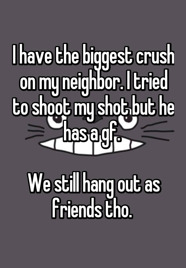 I have the biggest crush on my neighbor. I tried to shoot my shot but he has a gf. 

We still hang out as friends tho. 