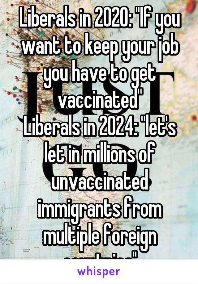 Liberals in 2020: "If you want to keep your job you have to get vaccinated"
Liberals in 2024: "let's let in millions of unvaccinated immigrants from multiple foreign countries"