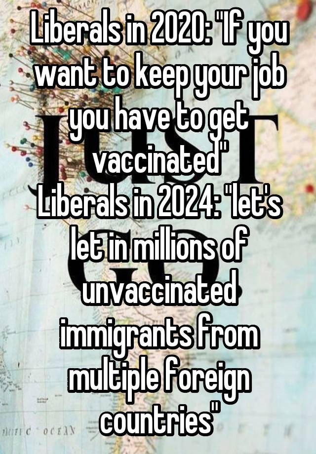 Liberals in 2020: "If you want to keep your job you have to get vaccinated"
Liberals in 2024: "let's let in millions of unvaccinated immigrants from multiple foreign countries"