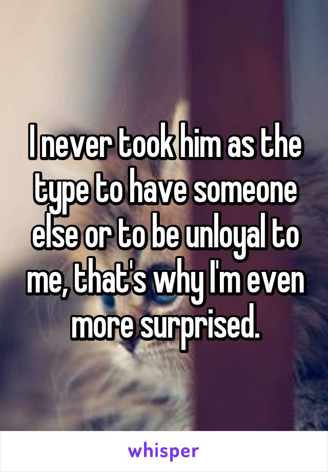 I never took him as the type to have someone else or to be unloyal to me, that's why I'm even more surprised.