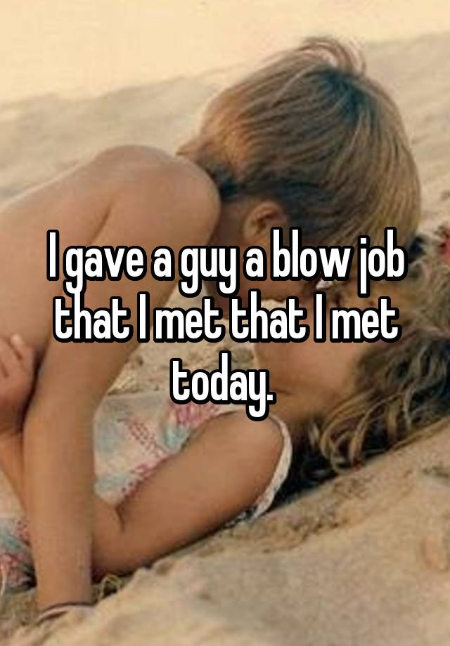 I gave a guy a blow job that I met that I met today. 