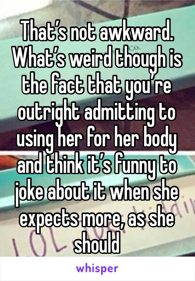 That’s not awkward. What’s weird though is the fact that you’re outright admitting to using her for her body and think it’s funny to joke about it when she expects more, as she should