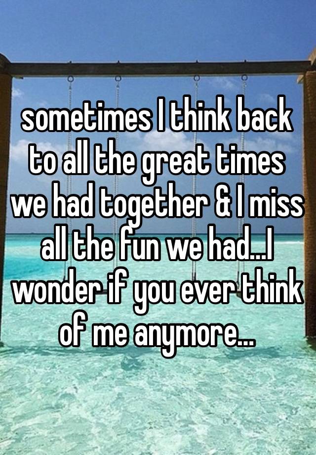 sometimes I think back to all the great times we had together & I miss all the fun we had…I wonder if you ever think of me anymore…