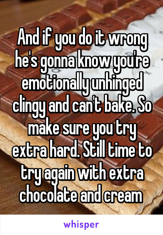 And if you do it wrong he's gonna know you're emotionally unhinged clingy and can't bake. So make sure you try extra hard. Still time to try again with extra chocolate and cream 