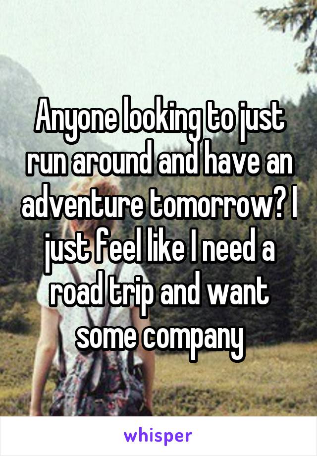 Anyone looking to just run around and have an adventure tomorrow? I just feel like I need a road trip and want some company