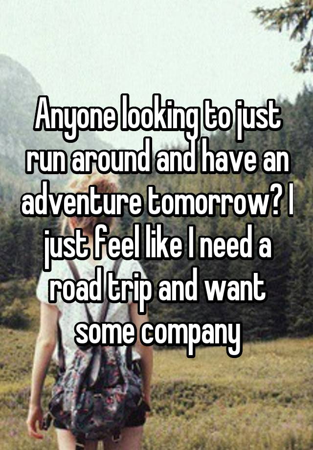 Anyone looking to just run around and have an adventure tomorrow? I just feel like I need a road trip and want some company