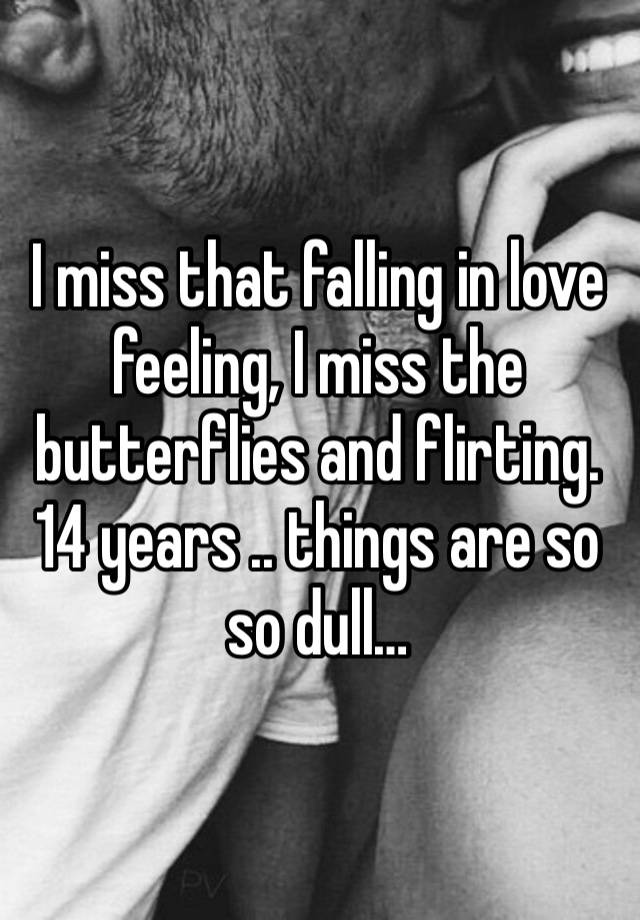 I miss that falling in love feeling, I miss the butterflies and flirting. 14 years .. things are so so dull… 