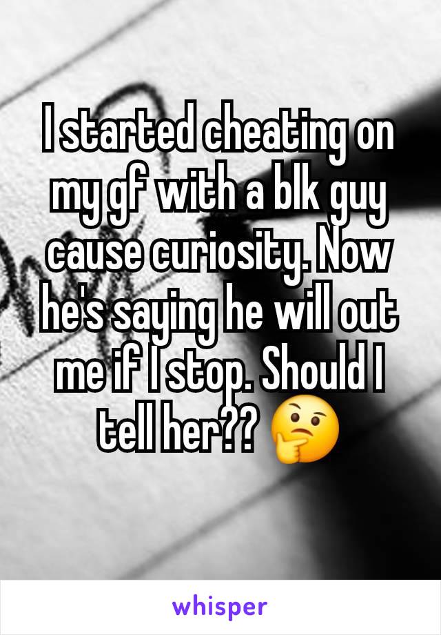 I started cheating on my gf with a blk guy cause curiosity. Now he's saying he will out me if I stop. Should I tell her?? 🤔