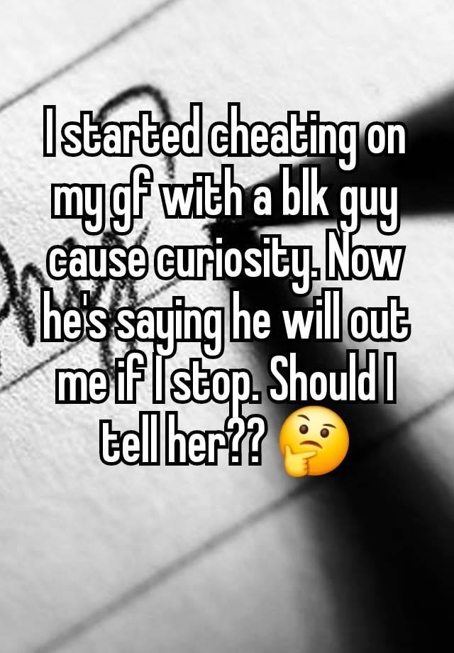 I started cheating on my gf with a blk guy cause curiosity. Now he's saying he will out me if I stop. Should I tell her?? 🤔