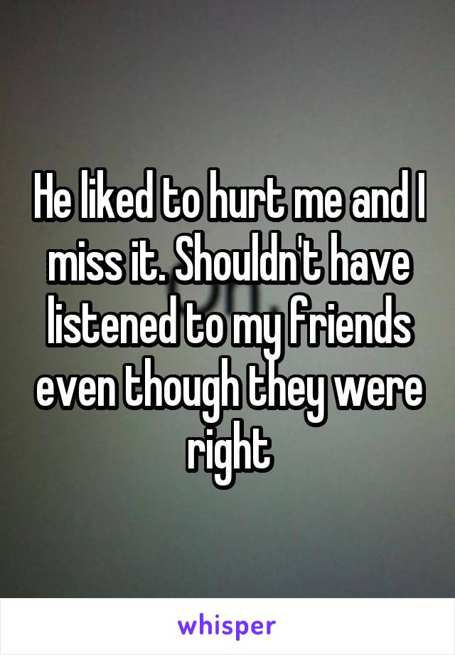 He liked to hurt me and I miss it. Shouldn't have listened to my friends even though they were right