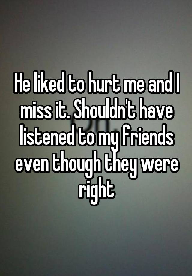 He liked to hurt me and I miss it. Shouldn't have listened to my friends even though they were right