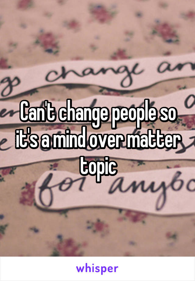 Can't change people so it's a mind over matter topic