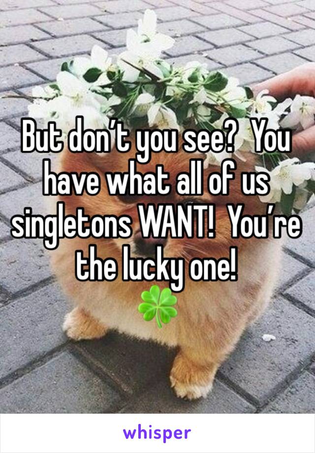 But don’t you see?  You have what all of us singletons WANT!  You’re the lucky one!
🍀 