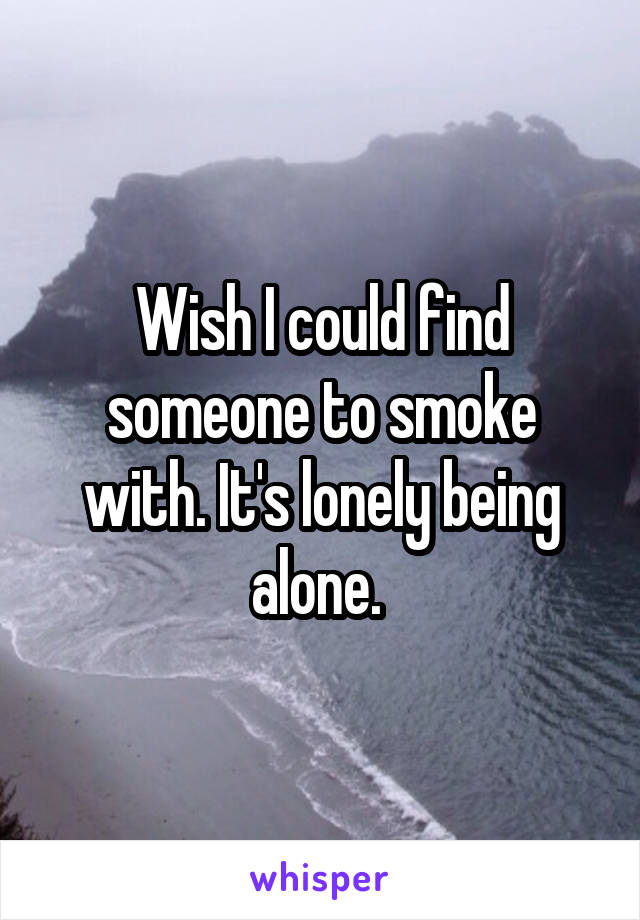 Wish I could find someone to smoke with. It's lonely being alone. 