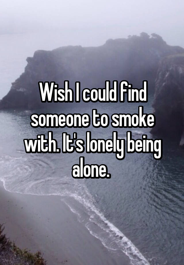 Wish I could find someone to smoke with. It's lonely being alone. 